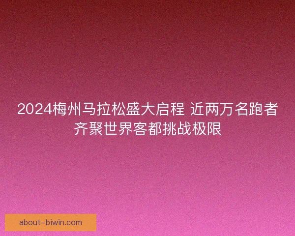 2024梅州马拉松盛大启程 近两万名跑者齐聚世界客都挑战极限