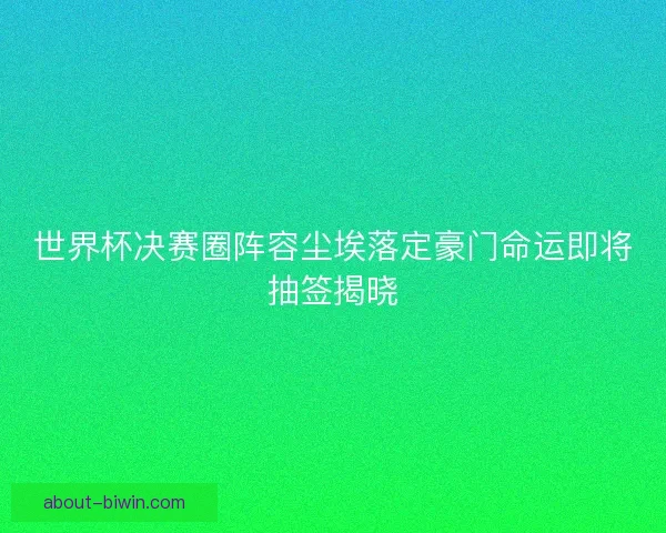 世界杯决赛圈阵容尘埃落定豪门命运即将抽签揭晓